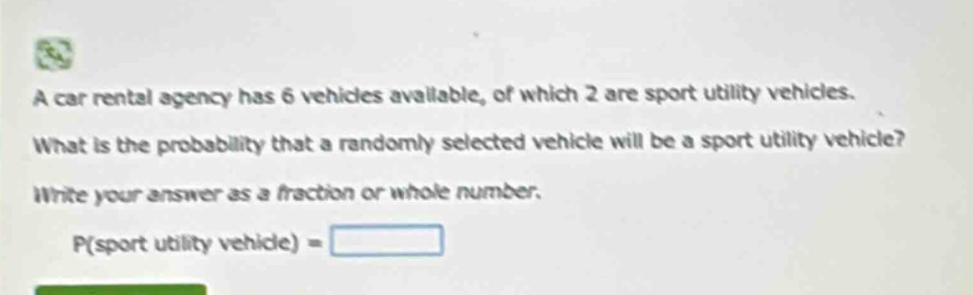 a car rental agency has 6 vehicles available, of which 2 are sport utility vehicles. what is the probability that a randomly selected vehicle will be a sport utility vehicle? write your answer as a fraction or whole number. p(sport utility vehicle) =