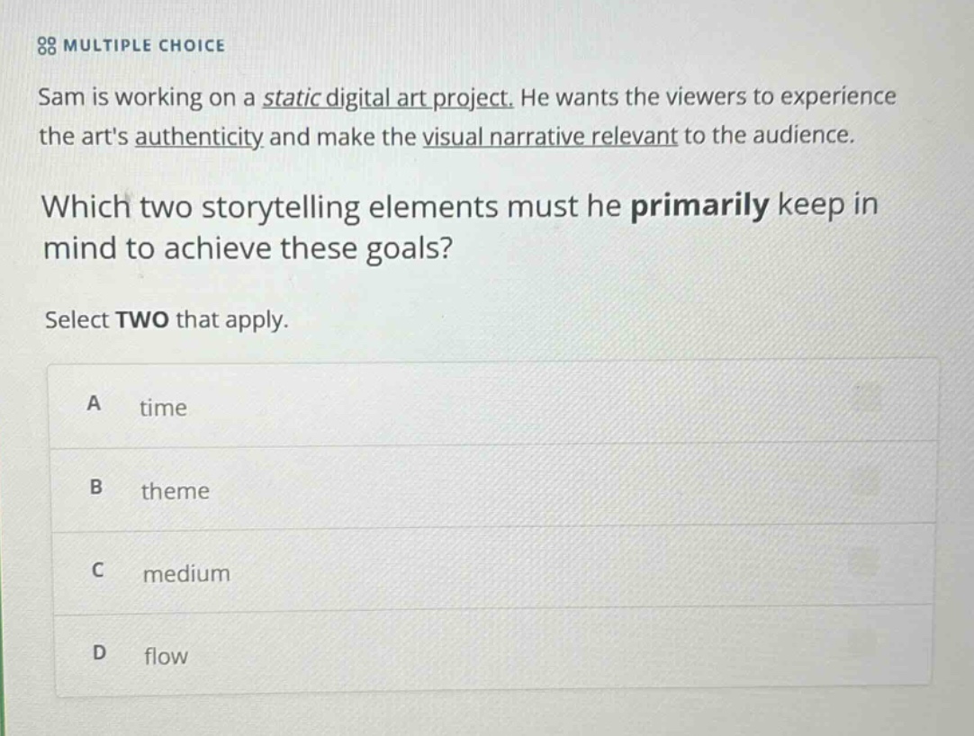 multiple choice sam is working on a static digital art project. he wants the viewers to experience the arts authenticity and make the visual narrative relevant to the audience. which two storytelling elements must he primarily keep in mind to achieve these goals? select two that apply. a time b theme c medium d flow