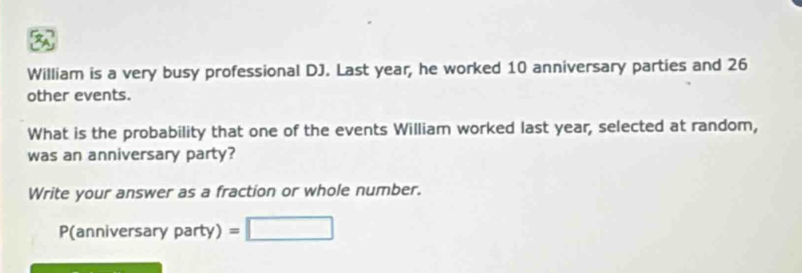 william is a very busy professional dj. last year, he worked 10 anniversary parties and 26 other events. what is the probability that one of the events william worked last year, selected at random, was an anniversary party? write your answer as a fraction or whole number. p(anniversary party) =