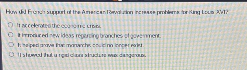 how did french support of the american revolution increase problems for king louis xvi? it accelerated the economic crisis. it introduced new ideas regarding branches of government. it helped prove that monarchs could no longer exist. it showed that a rigid class structure was dangerous.