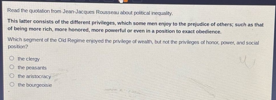 read the quotation from jean - jacques rousseau about political inequality. this latter consists of the different privileges, which some men enjoy to the prejudice of others; such as that of being more rich, more honored, more powerful or even in a position to exact obedience. which segment of the old regime enjoyed the privilege of wealth, but not the privileges of honor, power, and social position? the clergy the peasants the aristocracy the bourgeoisie