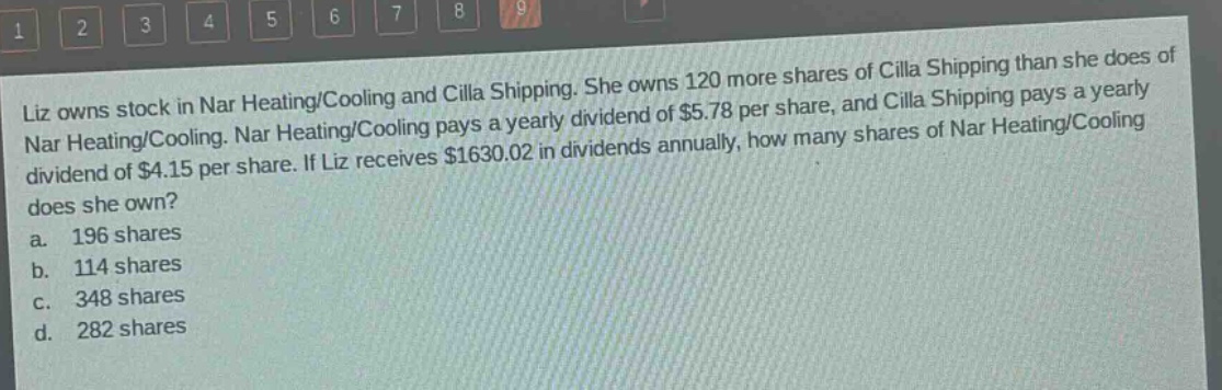 liz owns stock in nar heating/cooling and cilla shipping. she owns 120 more shares of cilla shipping than she does of nar heating/cooling. nar heating/cooling pays a yearly dividend of $5.78 per share, and cilla shipping pays a yearly dividend of $4.15 per share. if liz receives $1630.02 in dividends annually, how many shares of nar heating/cooling does she own? a. 196 shares b. 114 shares c. 348 shares d. 282 shares