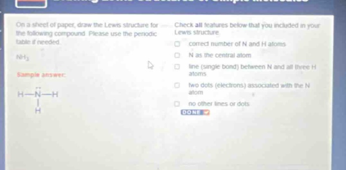 on a sheet of paper, draw the lewis structure for the following compound. please use the periodic table if needed. nh₃ sample answer: h - n - h | h check all features below that you included in your lewis structure. correct number of n and h atoms n as the central atom line (single bond) between n and all three h atoms two dots (electrons) associated with the n atom no other lines or dots done