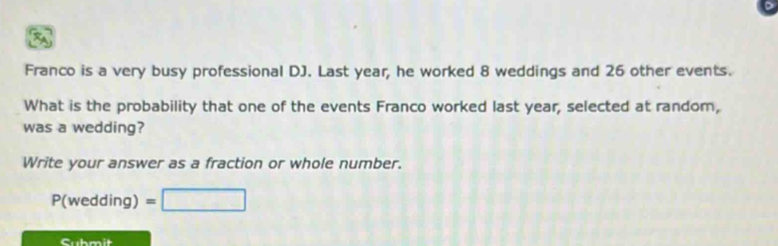 franco is a very busy professional dj. last year, he worked 8 weddings and 26 other events. what is the probability that one of the events franco worked last year, selected at random, was a wedding? write your answer as a fraction or whole number. p(wedding) =