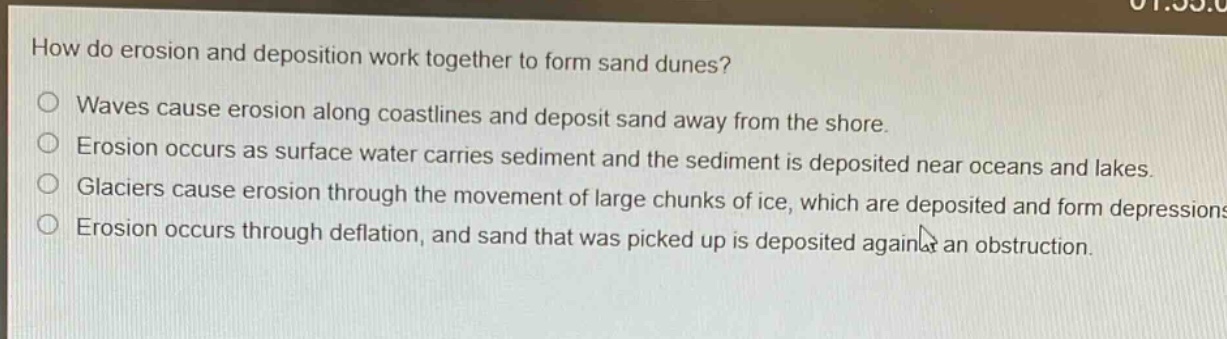 how do erosion and deposition work together to form sand dunes?\nwaves cause erosion along coastlines and deposit sand away from the shore.\nerosion occurs as surface water carries sediment and the sediment is deposited near oceans and lakes.\nglaciers cause erosion through the movement of large chunks of ice, which are deposited and form depressions.\nerosion occurs through deflation, and sand that was picked up is deposited against an obstruction.