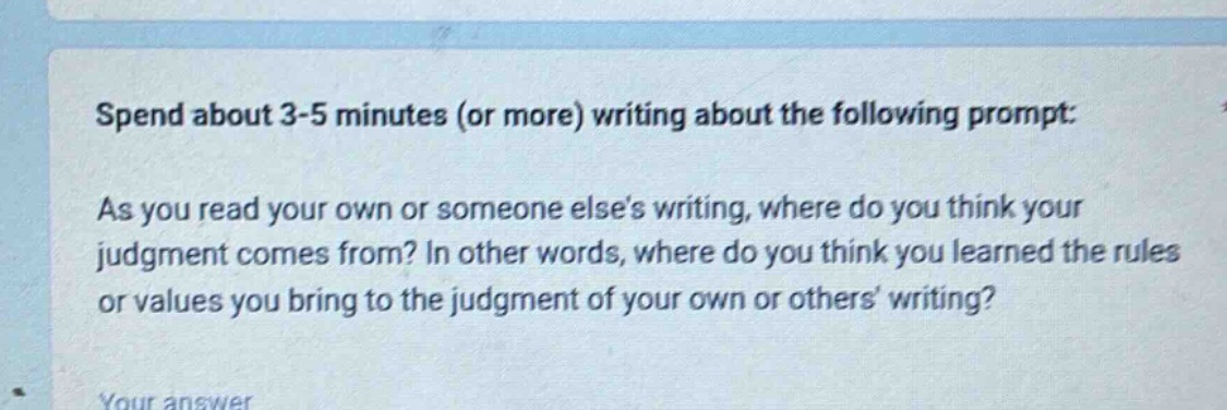 spend about 3 - 5 minutes (or more) writing about the following prompt: as you read your own or someone elses writing, where do you think your judgment comes from? in other words, where do you think you learned the rules or values you bring to the judgment of your own or others writing?