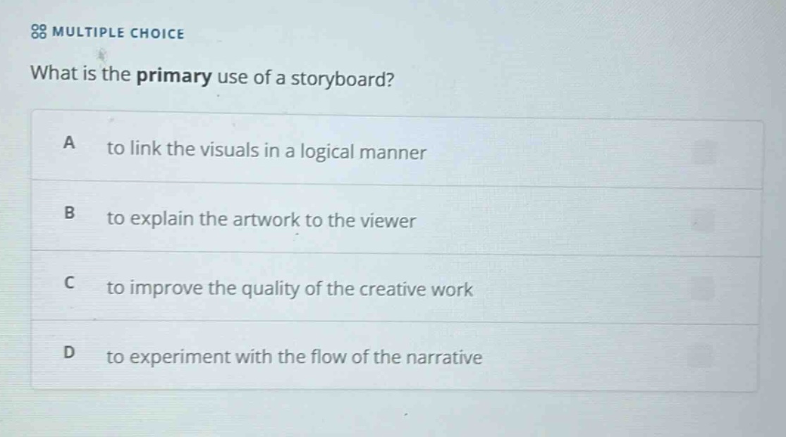 multiple choice what is the primary use of a storyboard? a to link the visuals in a logical manner b to explain the artwork to the viewer c to improve the quality of the creative work d to experiment with the flow of the narrative
