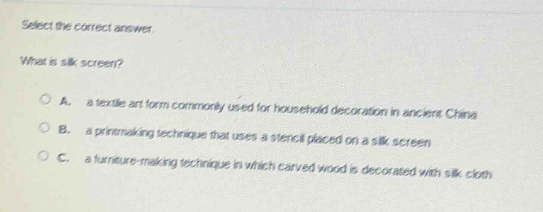 select the correct answer. what is silk screen? a. a textile art form commonly used for household decoration in ancient china b. a printmaking technique that uses a stencil placed on a silk screen c. a furniture - making technique in which carved wood is decorated with silk cloth