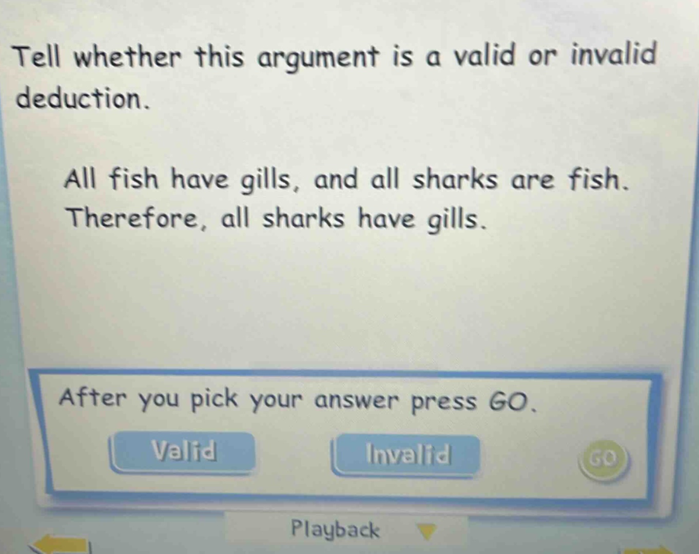 tell whether this argument is a valid or invalid deduction. all fish have gills, and all sharks are fish. therefore, all sharks have gills. after you pick your answer press go. valid invalid