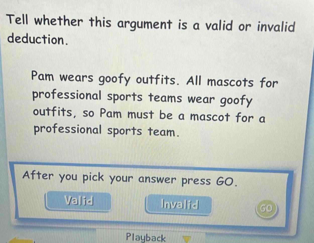 tell whether this argument is a valid or invalid deduction. pam wears goofy outfits. all mascots for professional sports teams wear goofy outfits, so pam must be a mascot for a professional sports team. after you pick your answer press go. valid invalid