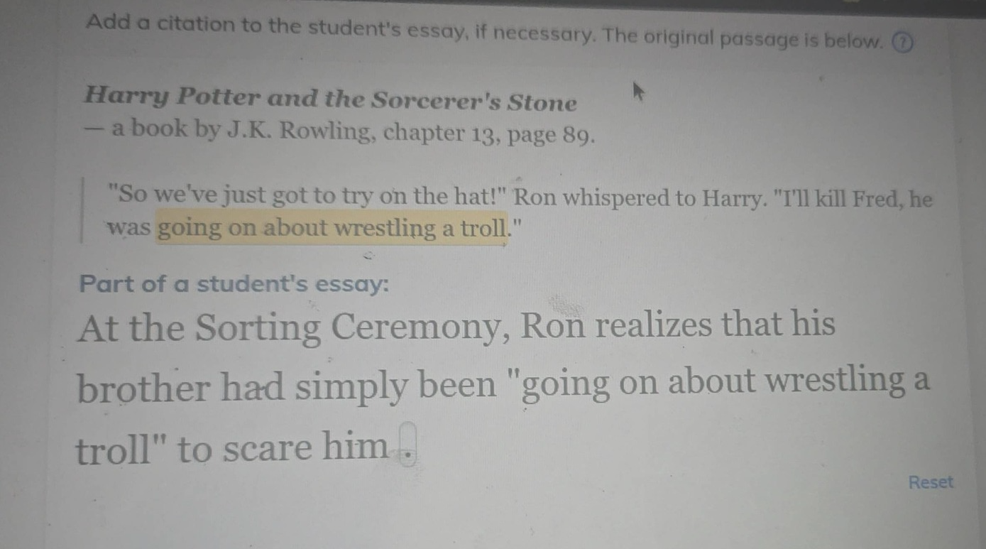 add a citation to the students essay, if necessary. the original passage is below. harry potter and the sorcerers stone - a book by j.k. rowling, chapter 13, page 89. \so weve just got to try on the hat!\ ron whispered to harry. \ill kill fred, he was going on about wrestling a troll.\ part of a students essay: at the sorting ceremony, ron realizes that his brother had simply been \going on about wrestling a troll\ to scare him.