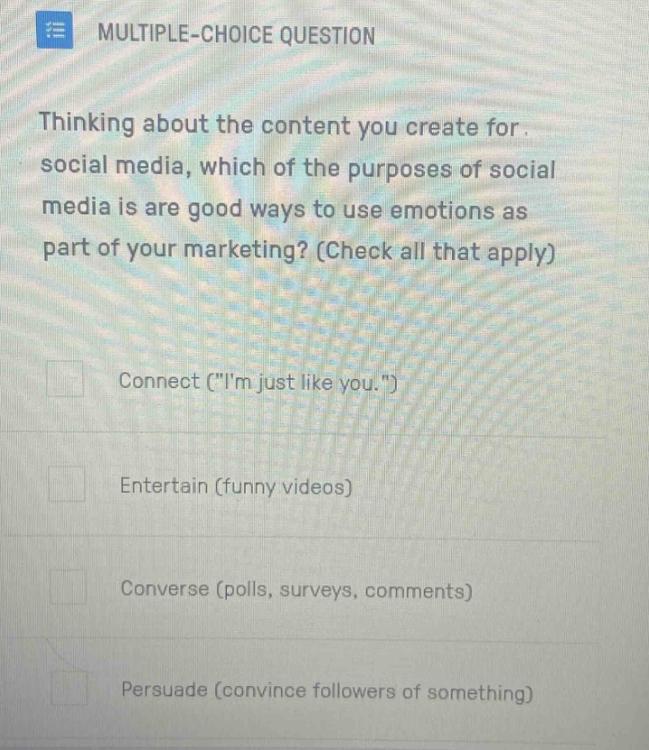 multiple - choice question thinking about the content you create for social media, which of the purposes of social media is are good ways to use emotions as part of your marketing? (check all that apply) connect (\im just like you.\) entertain (funny videos) converse (polls, surveys, comments) persuade (convince followers of something)