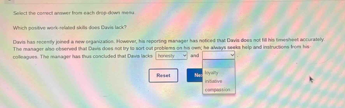 select the correct answer from each drop - down menu. which positive work - related skills does davis lack? davis has recently joined a new organization. however, his reporting manager has noticed that davis does not fill his timesheet accurately. the manager also observed that davis does not try to sort out problems on his own; he always seeks help and instructions from his colleagues. the manager has thus concluded that davis lacks honesty and dropdown options: loyalty, initiative, compassion