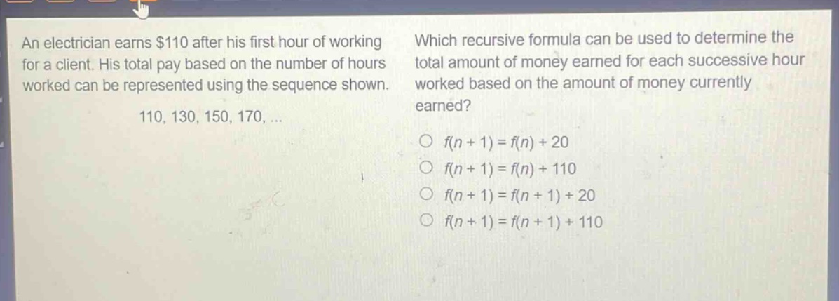 an electrician earns $110 after his first hour of working for a client. his total pay based on the number of hours worked can be represented using the sequence shown. 110, 130, 150, 170, ... which recursive formula can be used to determine the total amount of money earned for each successive hour worked based on the amount of money currently earned? o f(n + 1) = f(n) + 20 o f(n + 1) = f(n) + 110 o f(n + 1) = f(n + 1) + 20 o f(n + 1) = f(n + 1) + 110