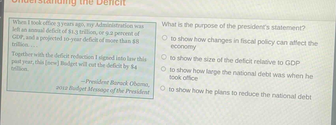 when i took office 3 years ago, my administration was left an annual deficit of $1.3 trillion, or 9.2 percent of gdp, and a projected 10 - year deficit of more than $8 trillion.... together with the deficit reduction i signed into law this past year, this new budget will cut the deficit by $4 trillion. - president barack obama, 2012 budget message of the president what is the purpose of the presidents statement? to show how changes in fiscal policy can affect the economy to show the size of the deficit relative to gdp to show how large the national debt was when he took office to show how he plans to reduce the national debt
