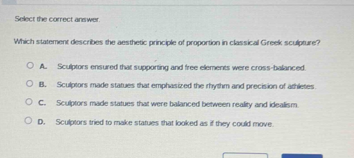 select the correct answer. which statement describes the aesthetic principle of proportion in classical greek sculpture? a. sculptors ensured that supporting and free elements were cross - balanced. b. sculptors made statues that emphasized the rhythm and precision of athletes. c. sculptors made statues that were balanced between reality and idealism. d. sculptors tried to make statues that looked as if they could move.