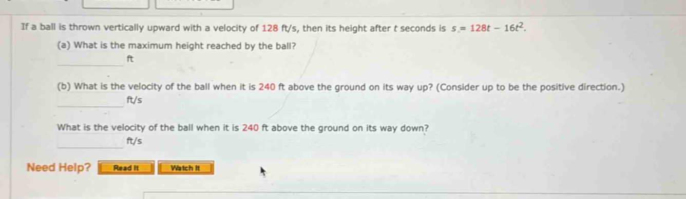 if a ball is thrown vertically upward with a velocity of 128 ft/s, then its height after t seconds is s = 128t - 16t². (a) what is the maximum height reached by the ball? ft (b) what is the velocity of the ball when it is 240 ft above the ground on its way up? (consider up to be the positive direction.) ft/s what is the velocity of the ball when it is 240 ft above the ground on its way down? ft/s need help? read it watch it