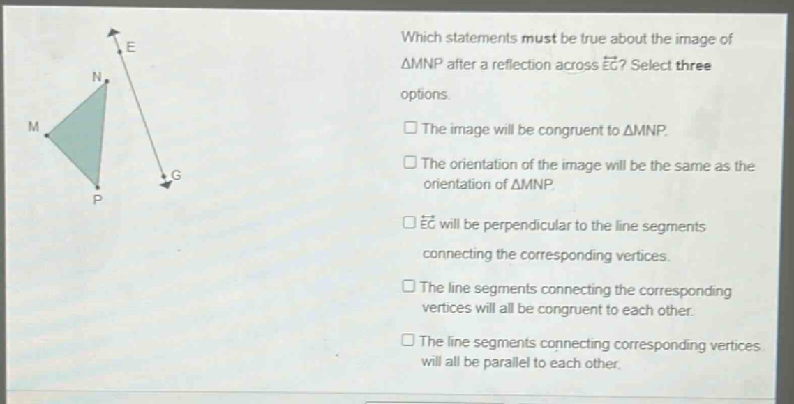 which statements must be true about the image of △mnp after a reflection across eg? select three options. the image will be congruent to △mnp. the orientation of the image will be the same as the orientation of △mnp. eg will be perpendicular to the line segments connecting the corresponding vertices. the line segments connecting the corresponding vertices will all be congruent to each other. the line segments connecting corresponding vertices will all be parallel to each other.