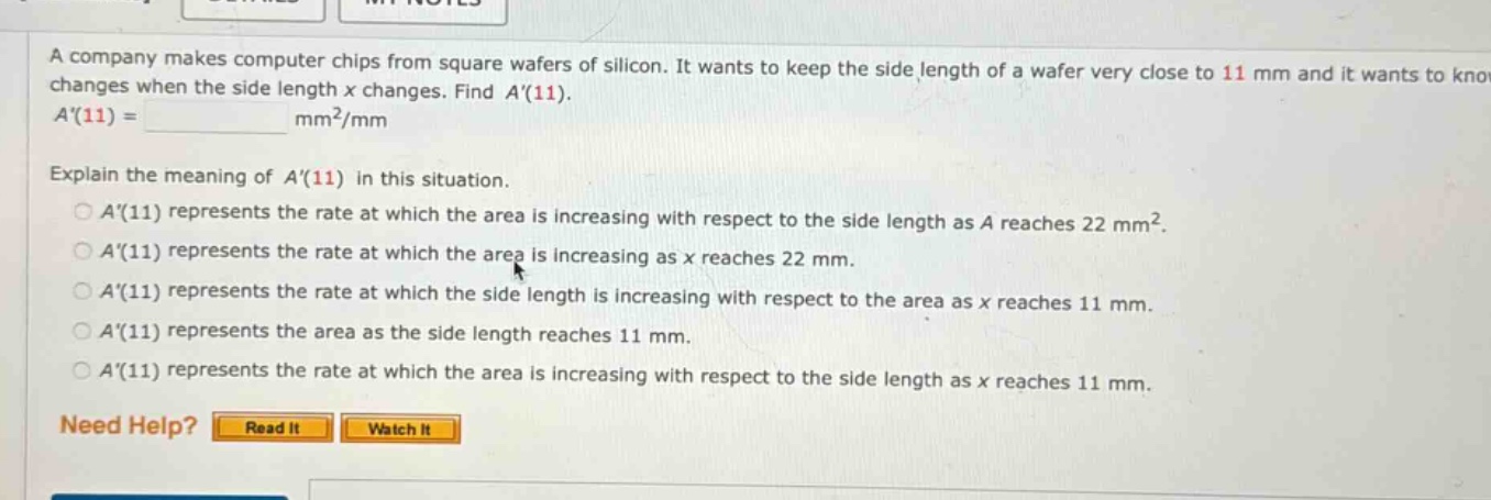 a company makes computer chips from square wafers of silicon. it wants to keep the side length of a wafer very close to 11 mm and it wants to know changes when the side length x changes. find a(11). a(11) = mm²/mm explain the meaning of a(11) in this situation. a(11) represents the rate at which the area is increasing with respect to the side length as a reaches 22 mm². a(11) represents the rate at which the area is increasing as x reaches 22 mm. a(11) represents the rate at which the side length is increasing with respect to the area as x reaches 11 mm. a(11) represents the area as the side length reaches 11 mm. a(11) represents the rate at which the area is increasing with respect to the side length as x reaches 11 mm. need help? read it watch it