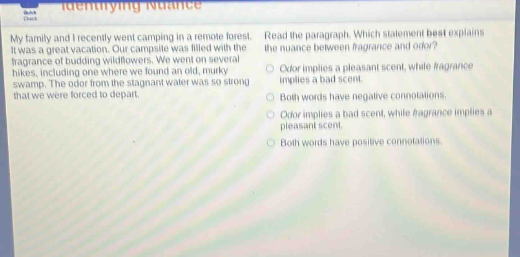 my family and i recently went camping in a remote forest. it was a great vacation. our campsite was filled with the fragrance of budding wildflowers. we went on several hikes, including one where we found an old, murky swamp. the odor from the stagnant water was so strong that we were forced to depart. read the paragraph. which statement best explains the nuance between fragrance and odor? odor implies a pleasant scent, while fragrance implies a bad scent. both words have negative connotations. odor implies a bad scent, while fragrance implies a pleasant scent. both words have positive connotations.