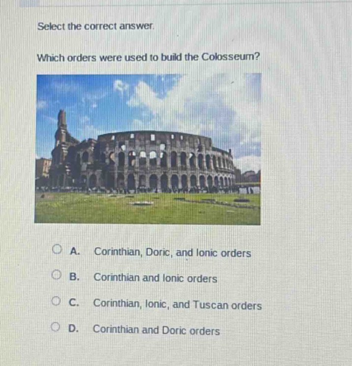select the correct answer. which orders were used to build the colosseum? a. corinthian, doric, and ionic orders b. corinthian and ionic orders c. corinthian, ionic, and tuscan orders d. corinthian and doric orders