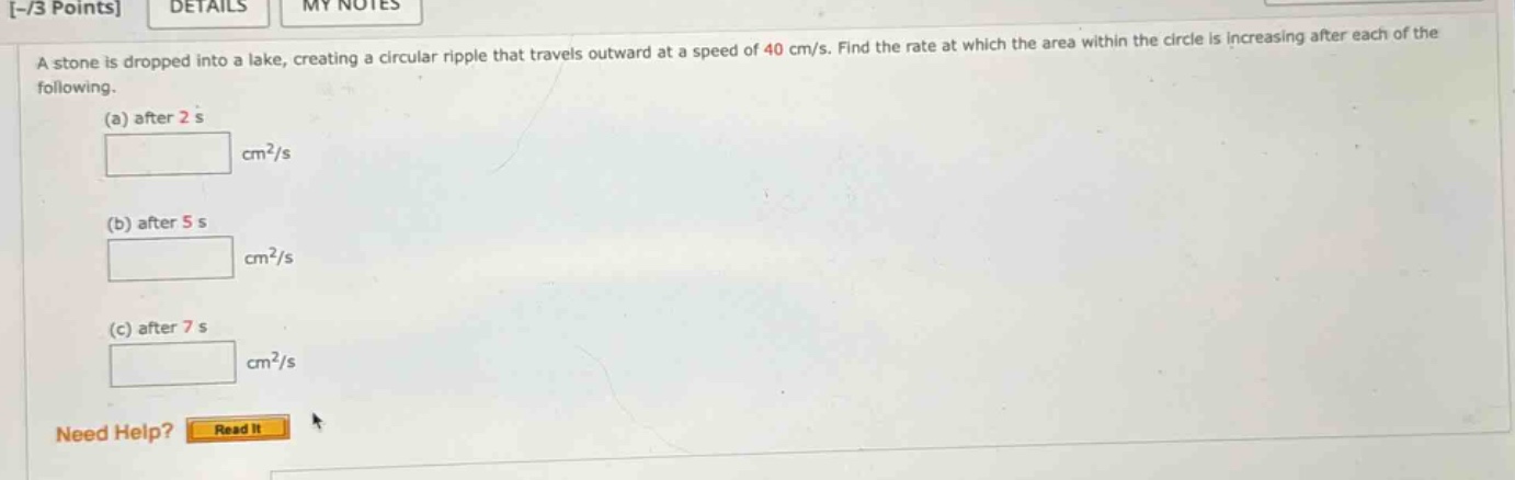 -/3 points details my notes a stone is dropped into a lake, creating a circular ripple that travels outward at a speed of 40 cm/s. find the rate at which the area within the circle is increasing after each of the following. (a) after 2 s cm²/s (b) after 5 s cm²/s (c) after 7 s cm²/s need help? read it