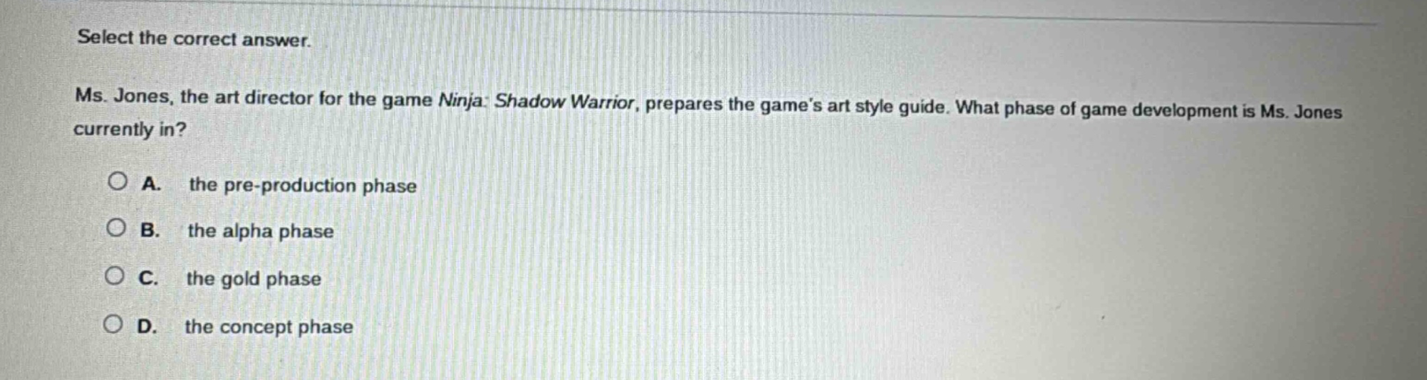 select the correct answer. ms. jones, the art director for the game ninja: shadow warrior, prepares the games art style guide. what phase of game development is ms. jones currently in? a. the pre - production phase b. the alpha phase c. the gold phase d. the concept phase