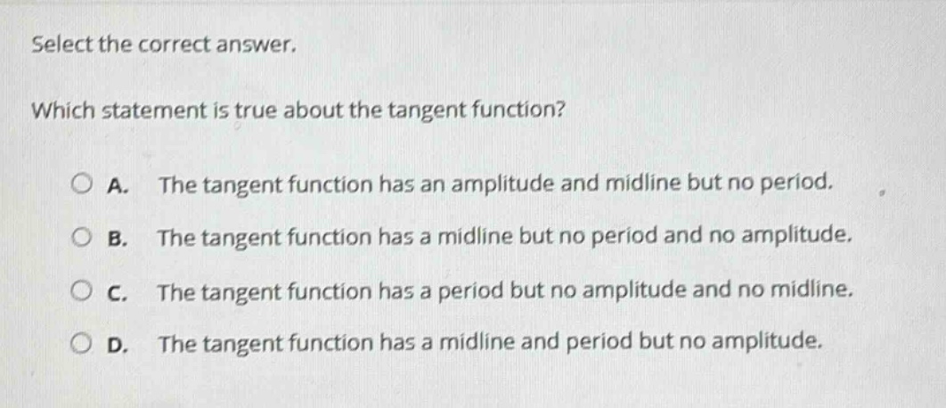 select the correct answer. which statement is true about the tangent function? a. the tangent function has an amplitude and midline but no period. b. the tangent function has a midline but no period and no amplitude. c. the tangent function has a period but no amplitude and no midline. d. the tangent function has a midline and period but no amplitude.
