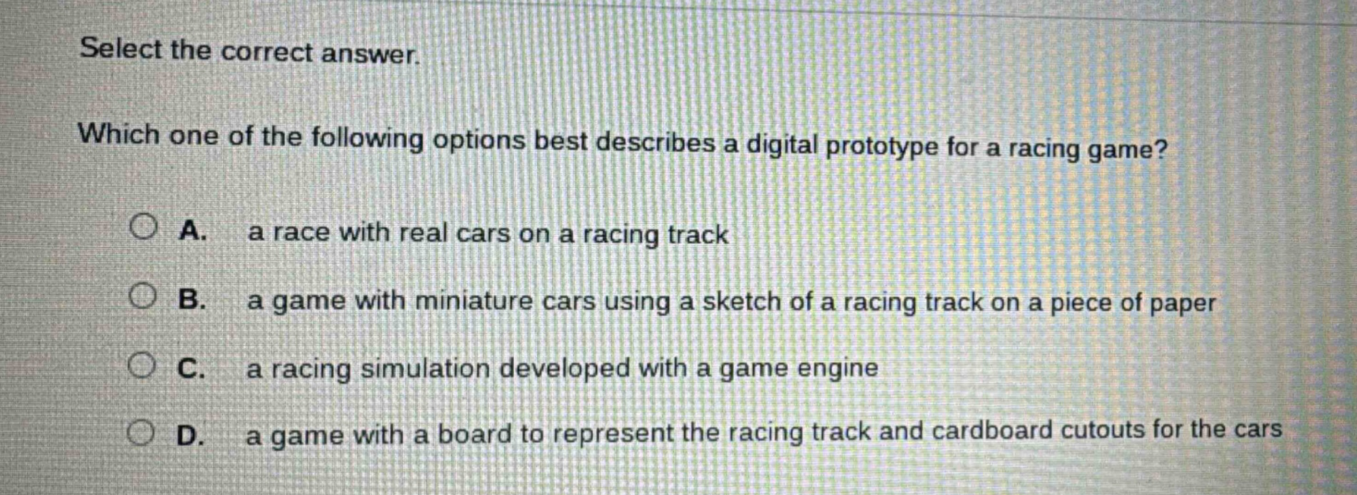 select the correct answer. which one of the following options best describes a digital prototype for a racing game? a. a race with real cars on a racing track b. a game with miniature cars using a sketch of a racing track on a piece of paper c. a racing simulation developed with a game engine d. a game with a board to represent the racing track and cardboard cutouts for the cars