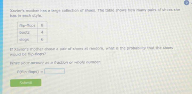 xaviers mother has a large collection of shoes. the table shows how many pairs of shoes she has in each style. flip - flops 8 boots 4 clogs 6 if xaviers mother chose a pair of shoes at random, what is the probability that the shoes would be flip - flops? write your answer as a fraction or whole number. p(flip - flops) =