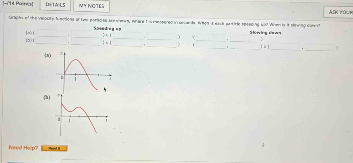 -/14 points details my notes ask your graphs of the velocity functions of two particles are shown, where t is measured in seconds. when is each particle speeding up? when is it slowing down? speeding up slowing down (a)( (b)( )u( )u( ) (a) (b) need help? read it