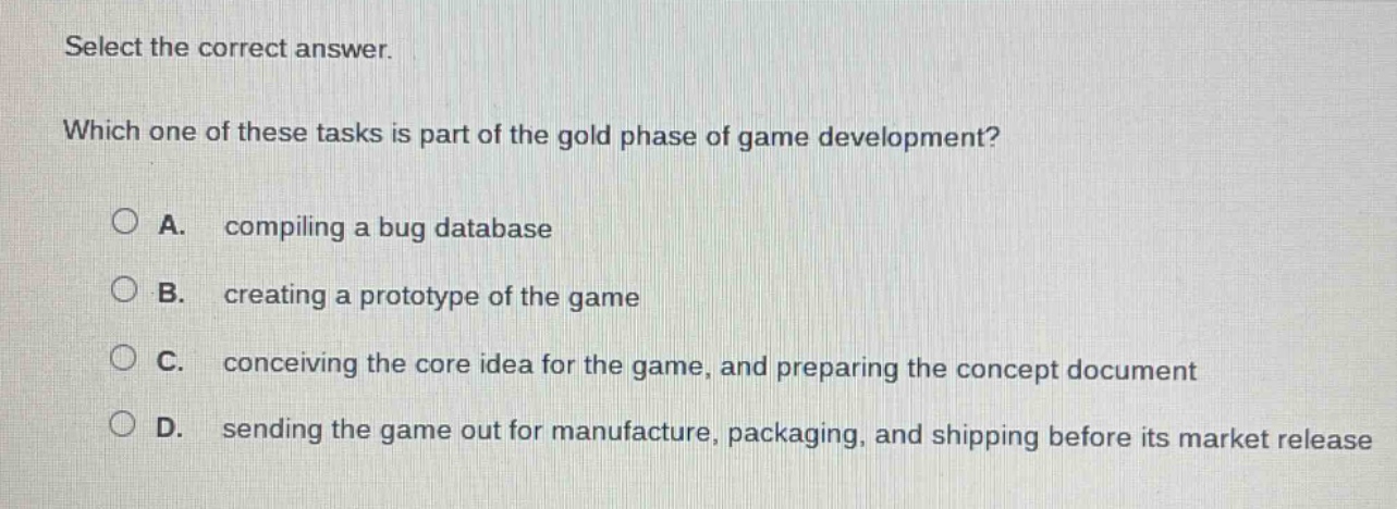 select the correct answer. which one of these tasks is part of the gold phase of game development? a. compiling a bug database b. creating a prototype of the game c. conceiving the core idea for the game, and preparing the concept document d. sending the game out for manufacture, packaging, and shipping before its market release