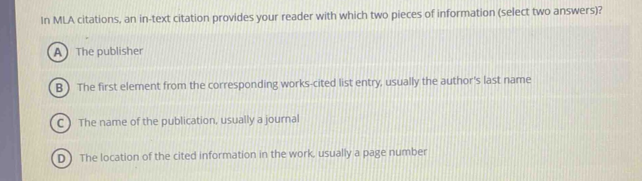 in mla citations, an in - text citation provides your reader with which two pieces of information (select two answers)?\na the publisher\nb the first element from the corresponding works - cited list entry, usually the authors last name\nc the name of the publication, usually a journal\nd the location of the cited information in the work, usually a page number