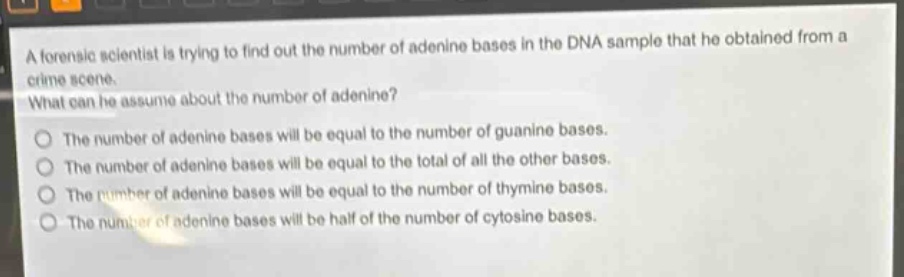 a forensic scientist is trying to find out the number of adenine bases in the dna sample that he obtained from a crime scene. what can he assume about the number of adenine? the number of adenine bases will be equal to the number of guanine bases. the number of adenine bases will be equal to the total of all the other bases. the number of adenine bases will be equal to the number of thymine bases. the number of adenine bases will be half of the number of cytosine bases.