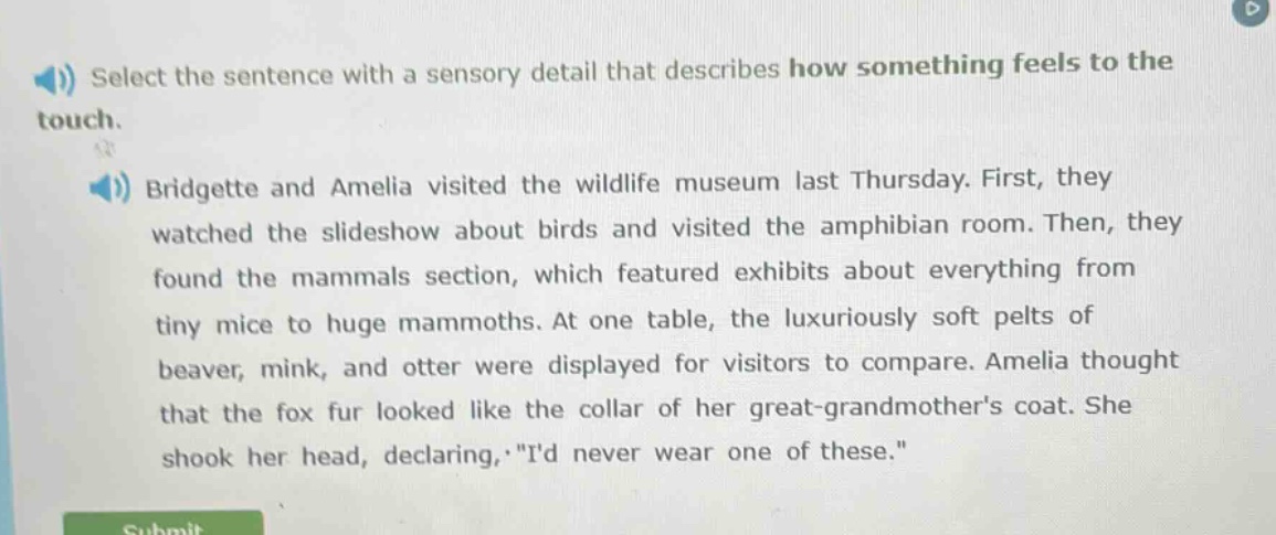 select the sentence with a sensory detail that describes how something feels to the touch. bridgette and amelia visited the wildlife museum last thursday. first, they watched the slideshow about birds and visited the amphibian room. then, they found the mammals section, which featured exhibits about everything from tiny mice to huge mammoths. at one table, the luxuriously soft pelts of beaver, mink, and otter were displayed for visitors to compare. amelia thought that the fox fur looked like the collar of her great - grandmothers coat. she shook her head, declaring, id never wear one of these.