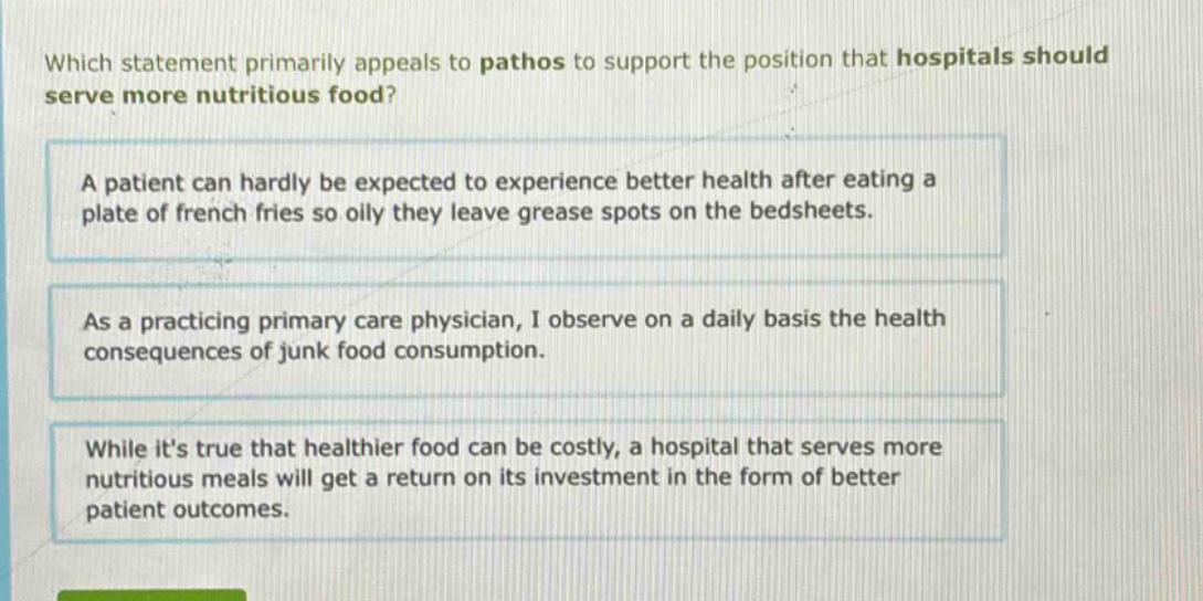 which statement primarily appeals to pathos to support the position that hospitals should serve more nutritious food? a patient can hardly be expected to experience better health after eating a plate of french fries so oily they leave grease spots on the bedsheets. as a practicing primary care physician, i observe on a daily basis the health consequences of junk food consumption. while its true that healthier food can be costly, a hospital that serves more nutritious meals will get a return on its investment in the form of better patient outcomes.