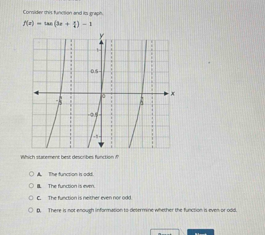 consider this function and its graph. f(x)=tan(3x+π/4)-1 which statement best describes function f? a. the function is odd. b. the function is even. c. the function is neither even nor odd. d. there is not enough information to determine whether the function is even or odd.