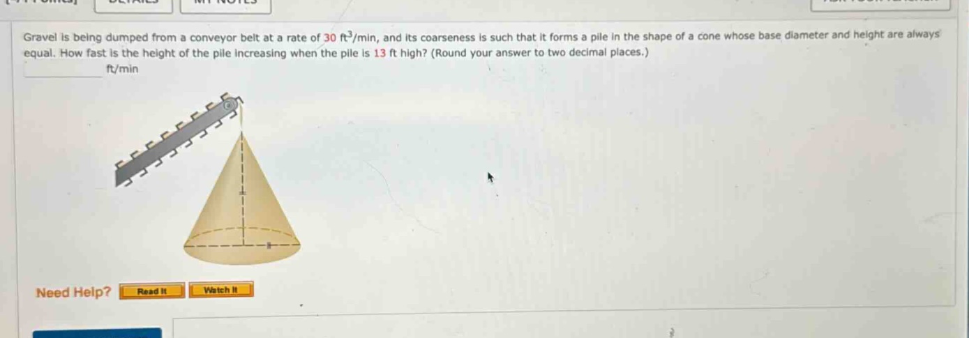 gravel is being dumped from a conveyor belt at a rate of 30 ft³/min, and its coarseness is such that it forms a pile in the shape of a cone whose base diameter and height are always equal. how fast is the height of the pile increasing when the pile is 13 ft high? (round your answer to two decimal places.) ft/min