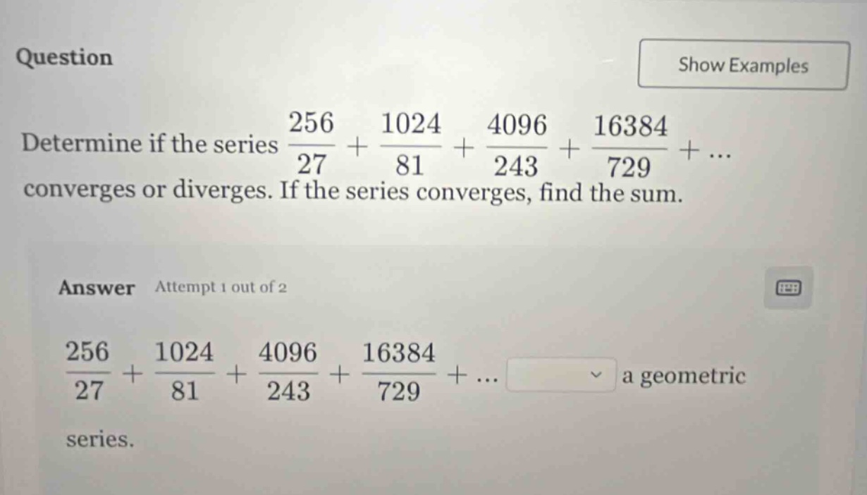 question determine if the series 256/27 + 1024/81 + 4096/243 + 16384/729 + ... converges or diverges. if the series converges, find the sum. answer attempt 1 out of 2 256/27 + 1024/81 + 4096/243 + 16384/729 + ... a geometric series.
