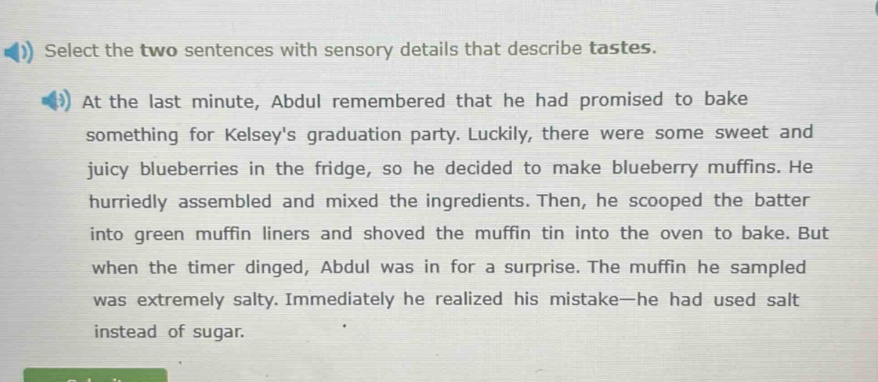 select the two sentences with sensory details that describe tastes. at the last minute, abdul remembered that he had promised to bake something for kelseys graduation party. luckily, there were some sweet and juicy blueberries in the fridge, so he decided to make blueberry muffins. he hurriedly assembled and mixed the ingredients. then, he scooped the batter into green muffin liners and shoved the muffin tin into the oven to bake. but when the timer dinged, abdul was in for a surprise. the muffin he sampled was extremely salty. immediately he realized his mistake—he had used salt instead of sugar.