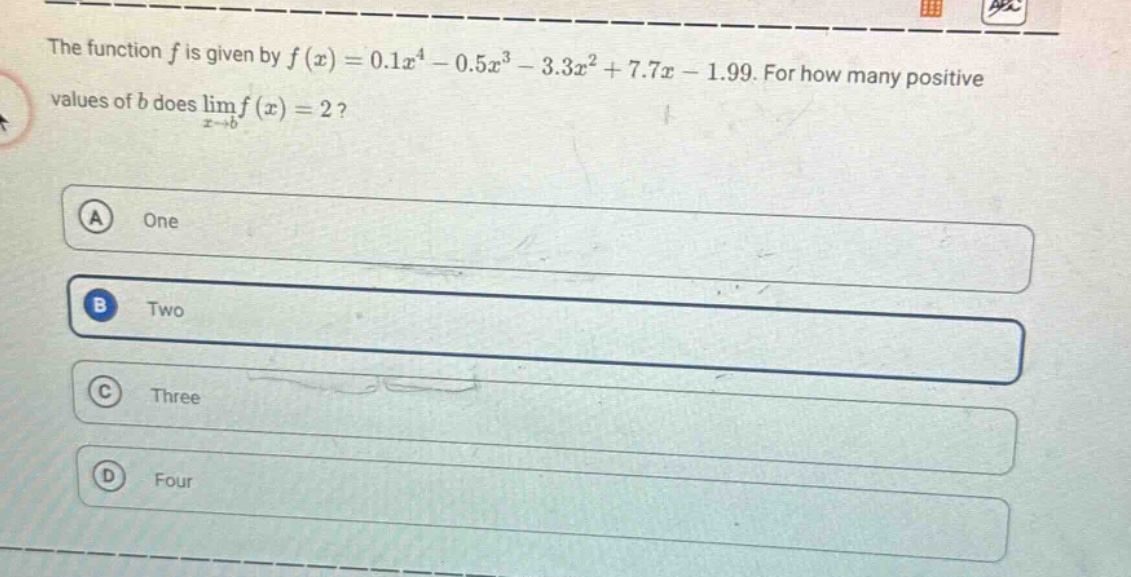 the function f is given by f(x)=0.1x^4 - 0.5x^3 - 3.3x^2 + 7.7x - 1.99. for how many positive values of b does lim(x→b)f(x)=2? a one b two c three d four