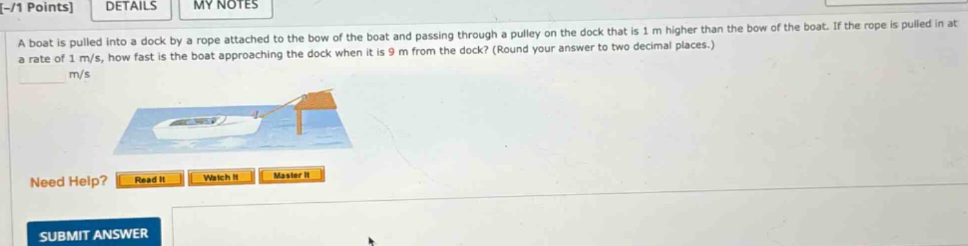 a boat is pulled into a dock by a rope attached to the bow of the boat and passing through a pulley on the dock that is 1 m higher than the bow of the boat. if the rope is pulled in at a rate of 1 m/s, how fast is the boat approaching the dock when it is 9 m from the dock? (round your answer to two decimal places.) m/s need help? read it watch it master it submit answer