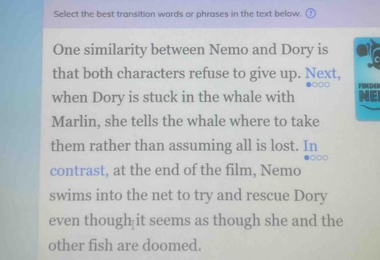 select the best transition words or phrases in the text below. one similarity between nemo and dory is that both characters refuse to give up. next, when dory is stuck in the whale with marlin, she tells the whale where to take them rather than assuming all is lost. in contrast, at the end of the film, nemo swims into the net to try and rescue dory even though it seems as though she and the other fish are doomed.