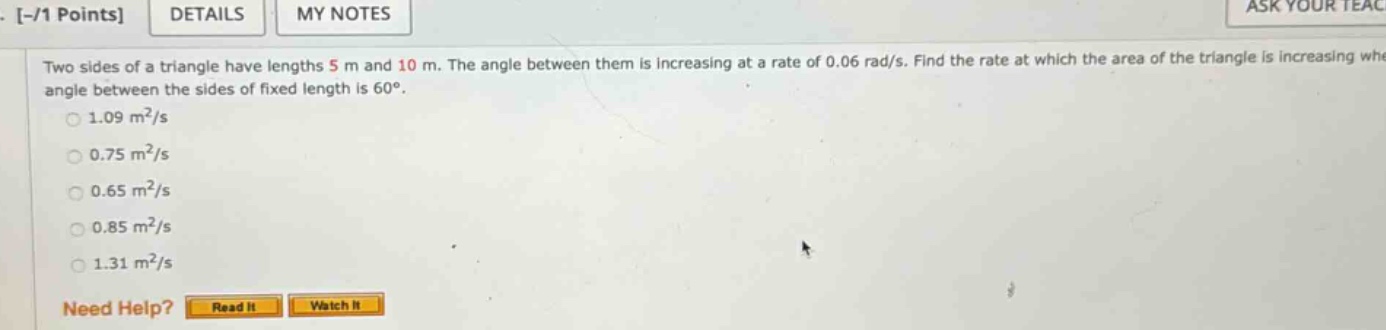 two sides of a triangle have lengths 5 m and 10 m. the angle between them is increasing at a rate of 0.06 rad/s. find the rate at which the area of the triangle is increasing when the angle between the sides of fixed length is 60°. 1.09 m²/s 0.75 m²/s 0.65 m²/s 0.85 m²/s 1.31 m²/s need help? read it watch it