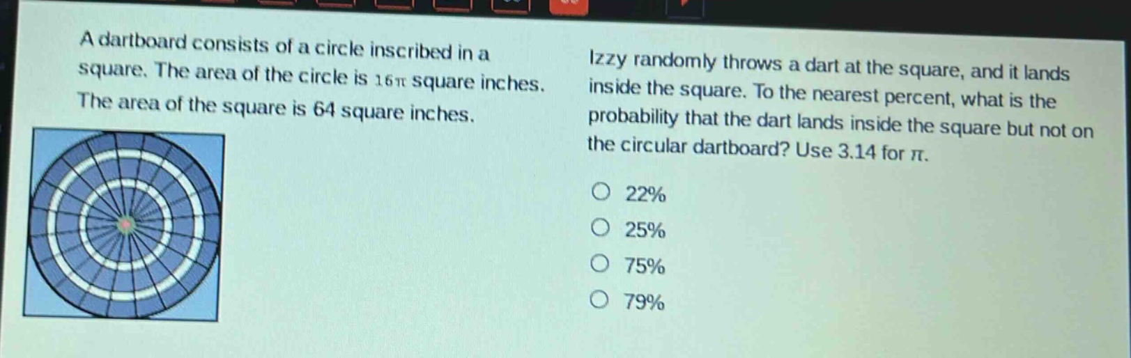 a dartboard consists of a circle inscribed in a square. the area of the circle is 16π square inches. the area of the square is 64 square inches. izzy randomly throws a dart at the square, and it lands inside the square. to the nearest percent, what is the probability that the dart lands inside the square but not on the circular dartboard? use 3.14 for π. 22% 25% 75% 79%