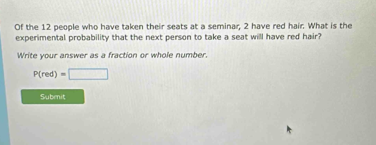 of the 12 people who have taken their seats at a seminar, 2 have red hair. what is the experimental probability that the next person to take a seat will have red hair? write your answer as a fraction or whole number. p(red) =