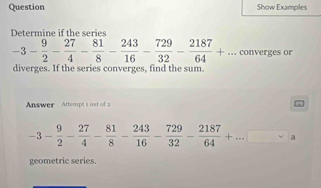 question determine if the series -3 - 9/2 - 27/4 - 81/8 - 243/16 - 729/32 - 2187/64 + ... converges or diverges. if the series converges, find the sum. answer attempt 1 out of 2 -3 - 9/2 - 27/4 - 81/8 - 243/16 - 729/32 - 2187/64 + ... geometric series.