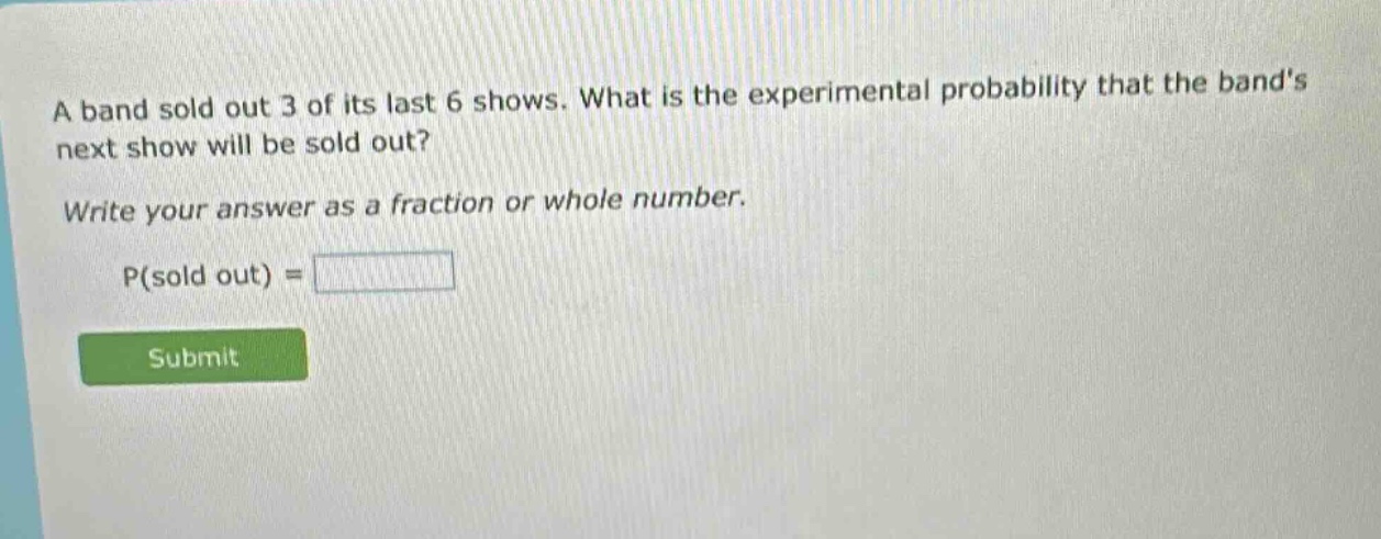 a band sold out 3 of its last 6 shows. what is the experimental probability that the bands next show will be sold out? write your answer as a fraction or whole number. p(sold out) =