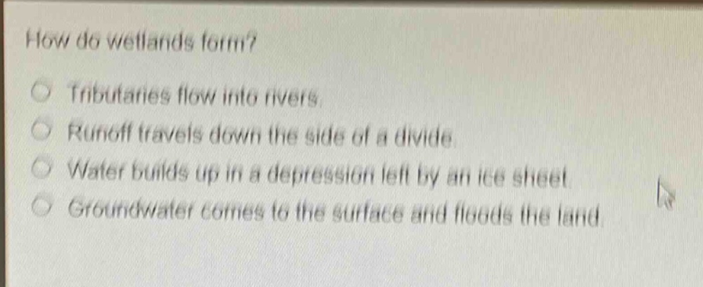 how do wetlands form?\ntributaries flow into rivers.\nrunoff travels down the side of a divide.\nwater builds up in a depression left by an ice sheet.\ngroundwater comes to the surface and floods the land.