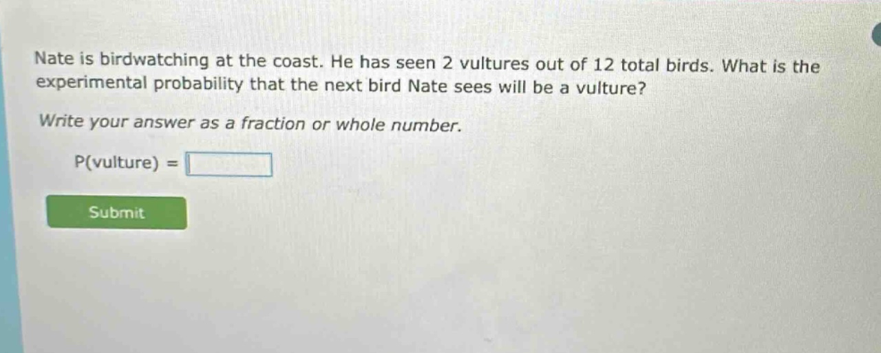 nate is birdwatching at the coast. he has seen 2 vultures out of 12 total birds. what is the experimental probability that the next bird nate sees will be a vulture? write your answer as a fraction or whole number. p(vulture) =